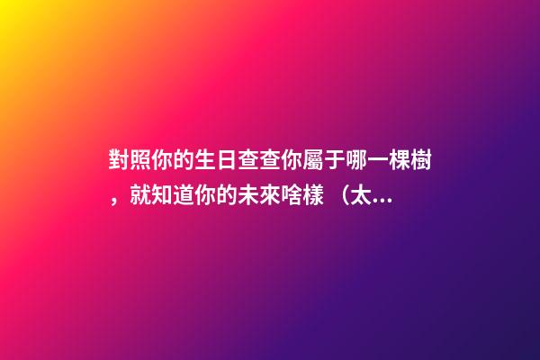 對照你的生日查查你屬于哪一棵樹，就知道你的未來啥樣 （太神奇